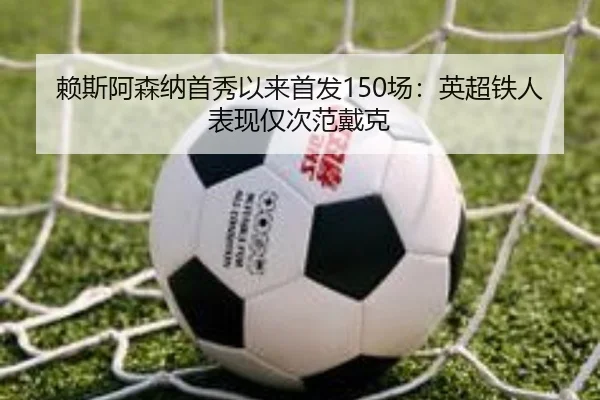 赖斯阿森纳首秀以来首发150场：英超铁人表现仅次范戴克