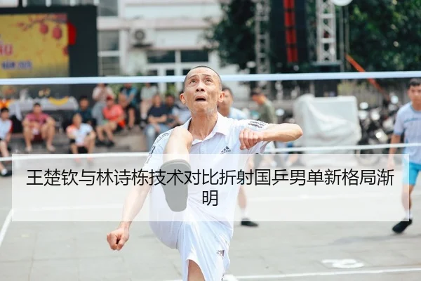 王楚钦与林诗栋技术对比折射国乒男单新格局渐明